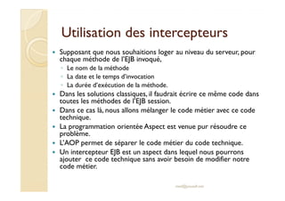 Utilisation ddeess iinntteerrcceepptteeuurrss 
 Supposant que nous souhaitions loger au niveau du serveur, pour 
chaque méthode de l’EJB invoqué, 
◦ Le nom de la méthode 
◦ La date et le temps d’invocation 
◦ La durée d’exécution de la méthode. 
 Dans les solutions classiques, il faudrait écrire ce même code dans 
ttoouutteess lleess mméétthhooddeess ddee ll’’EEJJBB sseessssiioonn.. 
 Dans ce cas là, nous allons mélanger le code métier avec ce code 
technique. 
 La programmation orientée Aspect est venue pur résoudre ce 
problème. 
 L’AOP permet de séparer le code métier du code technique. 
 Un intercepteur EJB est un aspect dans lequel nous pourrons 
ajouter ce code technique sans avoir besoin de modifier notre 
code métier. 
med@youssfi.net 
 