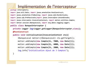 Implémentation ddee ll’’iinntteerrcceepptteeuurr 
package interceptors; 
import java.util.Date; import javax.annotation.PostConstruct; 
import javax.annotation.PreDestroy; import javax.ejb.PostActivate; 
import javax.ejb.PrePassivate;import javax.interceptor.AroundInvoke; 
import javax.interceptor.InvocationContext; import metier.entities.Compte; 
import metier.session.IBanqueLocal; import org.jboss.logging.Logger; 
public class BanqueInterceptor { 
private Logger log=Logger.getLogger(BanqueInterceptor.class); 
@PostConstruct 
public void initialisation(InvocationContext ctx){ 
IBanqueLocal metier=(IBanqueLocal) ctx.getTarget(); 
metier.addCompte(new Compte(1L, 7000, new Date())); 
metier.addCompte(new Compte(2L, 4000, new Date())); 
metier.addCompte(new Compte(3L, 2000, new Date())); 
log.info(Initialisation Ajout de 3 Comptes); 
} 
med@youssfi.net 
 