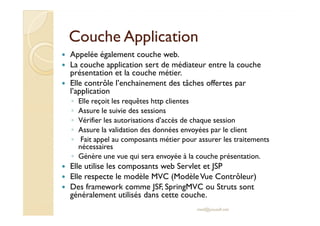 CCoouucchhee AApppplliiccaattiioonn 
 Appelée également couche web. 
 La couche application sert de médiateur entre la couche 
présentation et la couche métier. 
 Elle contrôle l’enchainement des tâches offertes par 
l’application 
◦ Elle reçoit les requêtes http clientes 
◦ AAssssuurree llee ssuuiivviiee ddeess sseessssiioonnss 
◦ Vérifier les autorisations d’accès de chaque session 
◦ Assure la validation des données envoyées par le client 
◦ Fait appel au composants métier pour assurer les traitements 
nécessaires 
◦ Génère une vue qui sera envoyée à la couche présentation. 
 Elle utilise les composants web Servlet et JSP 
 Elle respecte le modèle MVC (Modèle Vue Contrôleur) 
 Des framework comme JSF, SpringMVC ou Struts sont 
généralement utilisés dans cette couche. 
med@youssfi.net 
 