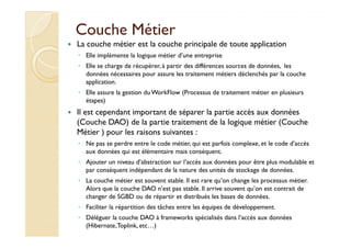 CCoouucchhee MMééttiieerr 
 La couche métier est la couche principale de toute application 
◦ Elle implémente la logique métier d’une entreprise 
◦ Elle se charge de récupérer, à partir des différences sources de données, les 
données nécessaires pour assure les traitement métiers déclenchés par la couche 
application. 
◦ Elle assure la gestion du WorkFlow (Processus de traitement métier en plusieurs 
étapes) 
 Il est cependant important de séparer la partie accès aux données 
((CCoouucchhee DDAAOO)) ddee llaa ppaarrttiiee ttrraaiitteemmeenntt ddee llaa llooggiiqquuee mmééttiieerr ((CCoouucchhee 
Métier ) pour les raisons suivantes : 
◦ Ne pas se perdre entre le code métier, qui est parfois complexe, et le code d’accès 
aux données qui est élémentaire mais conséquent. 
◦ Ajouter un niveau d’abstraction sur l’accès aux données pour être plus modulable et 
par conséquent indépendant de la nature des unités de stockage de données. 
◦ La couche métier est souvent stable. Il est rare qu’on change les processus métier. 
Alors que la couche DAO n’est pas stable. Il arrive souvent qu’on est contrait de 
changer de SGBD ou de répartir et distribués les bases de données. 
◦ Faciliter la répartition des tâches entre les équipes de développement. 
◦ Déléguer la couche DAO à frameworks spécialisés dans l’accès aux données 
(Hibernate, Toplink, etc…) 
 
