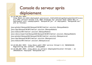 Console dduu sseerrvveeuurr aapprrèèss 
ddééppllooiieemmeenntt 
12:22:04,431 INFO 
[org.jboss.as.ejb3.deployment.processors.EjbJndiBindingsDeploymentUnitProcess 
or] (MSC service thread 1-8) JNDI bindings for session bean named BP2 in 
deployment unit subdeployment BanqueEJB.jar of deployment BanqueEAR.ear 
are as follows: 
java:global/BanqueEAR/BanqueEJB/BP2!metier.session.IBanqueRemote 
java:app/BanqueEJB/BP2!metier.session.IBanqueRemote 
jjaavvaa::mmoodduullee//BBPP22!!mmeettiieerr..sseessssiioonn..IIBBaannqquueeRReemmoottee 
java:jboss/exported/BanqueEAR/BanqueEJB/BP2!metier.session.IBanqueRemote 
java:global/BanqueEAR/BanqueEJB/BP2!metier.session.IBanqueLocal 
java:app/BanqueEJB/BP2!metier.session.IBanqueLocal 
java:module/BP2!metier.session.IBanqueLocal 
12:22:04,861 INFO [org.jboss.web] (MSC service thread 1-1) JBAS018210: 
Registering web context: /BanqueWeb 
12:22:04,907 INFO [org.jboss.as.server] (DeploymentScanner-threads - 2) 
JBAS018559: Deployed BanqueEAR.ear 
med@youssfi.net 
 