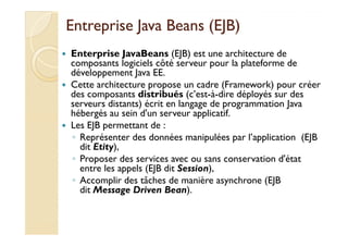 EEnnttrreepprriissee JJaavvaa BBeeaannss ((EEJJBB)) 
 Enterprise JavaBeans (EJB) est une architecture de 
composants logiciels côté serveur pour la plateforme de 
développement Java EE. 
 Cette architecture propose un cadre (Framework) pour créer 
des composants distribués (c’est-à-dire déployés sur des 
serveurs distants) écrit en langage de programmation Java 
hébergés au sein d'un serveur applicatif. 
 LLeess EEJJBB ppeerrmmeettttaanntt ddee :: 
◦ Représenter des données manipulées par l’application (EJB 
dit Etity), 
◦ Proposer des services avec ou sans conservation d'état 
entre les appels (EJB dit Session), 
◦ Accomplir des tâches de manière asynchrone (EJB 
dit Message Driven Bean). 
 