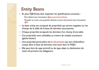 EEnnttiittyy BBeeaannss 
 En plus l’EJB Entity doit respecter les spécifications suivantes : 
◦ Être déclaré avec l'annotation @javax.persistence.Entity 
◦ Posséder au moins une propriété déclarée comme clé primaire avec l'annotation 
@Id 
 Le bean entity est composé de propriétés qui seront mappées sur les 
champs de la table de la base de données sous-jacente. 
 Chaque propriété encapsule les données d'un champ d'une table. 
 CCeess pprroopprriiééttééss ssoonntt uuttiilliissaabblleess aauu ttrraavveerrss ddee ssiimmpplleess aacccceesssseeuurrss 
(getter/setter). 
 Une propriété particulière est la clé primaire qui sert d'identifiant 
unique dans la base de données mais aussi dans le POJO. 
 Elle peut être de type primitif ou de type objet. La déclaration de 
cette clé primaire est obligatoire. 
med@youssfi.net 
 