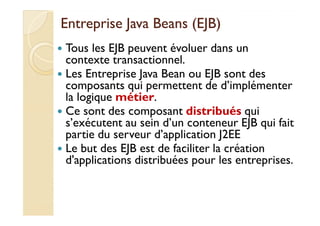 EEnnttrreepprriissee JJaavvaa BBeeaannss ((EEJJBB)) 
 Tous les EJB peuvent évoluer dans un 
contexte transactionnel. 
 Les Entreprise Java Bean ou EJB sont des 
composants qui permettent de d’implémenter 
la logique métier. 
 CCee ssoonntt ddeess ccoommppoossaanntt ddiissttrriibbuuééss qquuii 
s’exécutent au sein d’un conteneur EJB qui fait 
partie du serveur d’application J2EE 
 Le but des EJB est de faciliter la création 
d'applications distribuées pour les entreprises. 
 