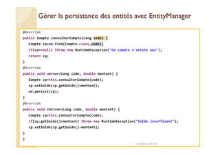 Gérer la persistance ddeess eennttiittééss aavveecc EEnnttiittyyMMaannaaggeerr 
@Override 
public Compte consulterCompte(Long code) { 
Compte cp=em.find(Compte.class,code); 
if(cp==null) throw new RuntimeException(Ce compte n'existe pas); 
return cp; 
} 
@Override 
public void verser(Long code, double montant) { 
CCoommppttee ccpp==tthhiiss..ccoonnssuulltteerrCCoommppttee((ccooddee));; 
cp.setSolde(cp.getSolde()+montant); 
em.persist(cp); 
} 
@Override 
public void retirer(Long code, double montant) { 
Compte cp=this.consulterCompte(code); 
if(cp.getSolde()montant) throw new RuntimeException(Solde insuffisant); 
cp.setSolde(cp.getSolde()-montant); 
} 
} 
med@youssfi.net 
 