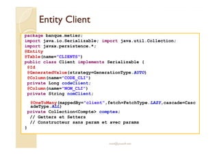 EEnnttiittyy CClliieenntt 
package banque.metier; 
import java.io.Serializable; import java.util.Collection; 
import javax.persistence.*; 
@Entity 
@Table(name=CLIENTS) 
public class Client implements Serializable { 
@Id 
@GeneratedValue(strategy=GenerationType.AUTO) 
@Column(name=CODE_CLI) 
private Long codeClient; 
@Column(name=NOM_CLI) 
private String nomClient; 
@OneToMany(mappedBy=client,fetch=FetchType.LAZY,cascade=Casc 
adeType.ALL) 
private CollectionCompte comptes; 
// Getters et Setters 
// Constructeur sans param et avec params 
} 
med@youssfi.net 
 