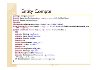 EEnnttiittyy CCoommppttee 
package banque.metier; 
import java.io.Serializable; import java.util.Collection; 
import javax.persistence.*; 
@Entity 
@Inheritance(strategy=InheritanceType.SINGLE_TABLE) 
@DiscriminatorColumn(name=TYPE_CPTE,discriminatorType=DiscriminatorType.STR 
ING,length=2) 
public abstract class Compte implements Serializable { 
@Id 
private String numCompte; 
private Date dateCreation; 
private double solde; 
@ManyToOne 
@JoinColumn(name=CODE_CLI) 
private Client client; 
@ManyToOne 
@JoinColumn(name=NUM_EMP) 
private Employe employe; 
@OneToMany(mappedBy=compte) 
private CollectionOperation operations; 
// Getters et Setters 
// Constructeur sans param et avec params 
med@youssfi.net 
} 
 