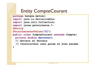 EEnnttiittyy CCoommpptteeCCoouurraanntt 
package banque.metier; 
import java.io.Serializable; 
import java.util.Collection; 
import javax.persistence.*; 
@Entity 
@DiscriminatorValue(CC) 
public class CompteCourant extends Compte{ 
private double decouvert; 
// Getters et Setters 
// Constructeur sans param et avec params 
} 
med@youssfi.net 
 