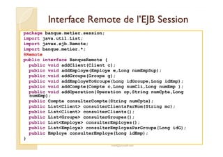 IInntteerrffaaccee RReemmoottee ddee ll’’EEJJBB SSeessssiioonn 
package banque.metier.session; 
import java.util.List; 
import javax.ejb.Remote; 
import banque.metier.*; 
@Remote 
public interface BanqueRemote { 
public void addClient(Client c); 
public void addEmploye(Employe e,Long numEmpSup); 
public void addGroupe(Groupe g); 
public void addEmployeToGroupe(Long idGroupe,Long idEmp); 
public void addCompte(Compte c,Long numCli,Long numEmp ); 
public void addOperation(Operation op,String numCpte,Long 
numEmp); 
public Compte consulterCompte(String numCpte); 
public ListClient consulterClientsParNom(String mc); 
public ListClient consulterClients(); 
public ListGroupe consulterGroupes(); 
public ListEmploye consulterEmployes(); 
public ListEmploye consulterEmployesParGroupe(Long idG); 
public Employe consulterEmploye(Long idEmp); 
med@youssfi.net 
} 
 