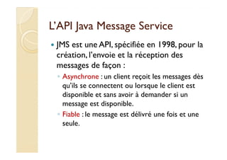 L’API Java MMeessssaaggee SSeerrvviiccee 
 JMS est une API, spécifiée en 1998, pour la 
création, l’envoie et la réception des 
messages de façon : 
◦ AAssyynncchhrroonnee :: uunn cclliieenntt rreeççooiitt lleess mmeessssaaggeess ddèèss 
qu’ils se connectent ou lorsque le client est 
disponible et sans avoir à demander si un 
message est disponible. 
◦ Fiable : le message est délivré une fois et une 
seule. 
 