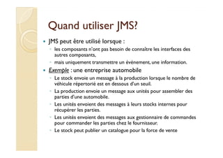 QQuuaanndd uuttiilliisseerr JJMMSS?? 
 JMS peut être utilisé lorsque : 
◦ les composants n’ont pas besoin de connaître les interfaces des 
autres composants, 
◦ mais uniquement transmettre un événement, une information. 
 Exemple : une entreprise automobile 
◦ LLee ssttoocckk eennvvooiiee uunn mmeessssaaggee àà llaa pprroodduuccttiioonn lloorrssqquuee llee nnoommbbrree ddee 
véhicule répertorié est en dessous d’un seuil. 
◦ La production envoie un message aux unités pour assembler des 
parties d’une automobile. 
◦ Les unités envoient des messages à leurs stocks internes pour 
récupérer les parties. 
◦ Les unités envoient des messages aux gestionnaire de commandes 
pour commander les parties chez le fournisseur. 
◦ Le stock peut publier un catalogue pour la force de vente 
 