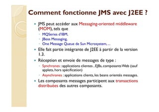 Comment fonctionne JJMMSS aavveecc JJ22EEEE ?? 
 JMS peut accéder aux Messaging-oriented middleware 
(MOM), tels que 
◦ MQSeries d’IBM, 
◦ JBoss Messaging, 
◦ One Message Queue de Sun Microsystem, ... 
 Elle fait partie intégrante de J2EE à partir de la version 
11..33.. 
 Réception et envoie de messages de type : 
◦ Synchrones : applications clientes , EJBs, composants Web (sauf 
applets, hors spécification) 
◦ Asynchrones : applications clients, les beans orientés messages. 
 Les composants messages participent aux transactions 
distribuées des autres composants. 
 