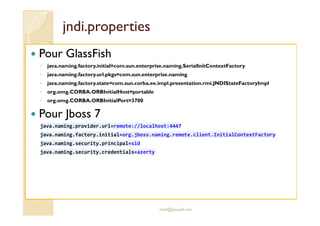 jjnnddii..pprrooppeerrttiieess 
 Pour GlassFish 
◦ java.naming.factory.initial=com.sun.enterprise.naming.SerialInitContextFactory 
◦ java.naming.factory.url.pkgs=com.sun.enterprise.naming 
◦ java.naming.factory.state=com.sun.corba.ee.impl.presentation.rmi.JNDIStateFactoryImpl 
◦ org.omg.CORBA.ORBInitialHost=portable 
◦ org.omg.CORBA.ORBInitialPort=3700 
 Pour Jboss 7 
java.naming.provider.url=remote://localhost:4447 
java.naming.factory.initial=org.jboss.naming.remote.client.InitialContextFactory 
java.naming.security.principal=sid 
java.naming.security.credentials=azerty 
med@youssfi.net 
 