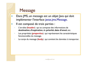 MMeessssaaggee 
 Dans JMS, un message est un objet Java qui doit 
implémenter l'interface javax.jms.Message. 
 Il est composé de trois parties : 
◦ L'en-tête (header) : qui se compose des informations de 
destination, d'expiration, de priorité, date d'envoi, etc. 
◦ Les propriétés (properties) : qui représentent les caractéristiques 
med@youssfi.net 
fonctionnelles du message. 
◦ Le corps du message (body) : qui contient les données à transporter. 
 