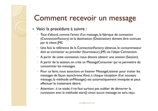 Comment rreecceevvooiirr uunn mmeessssaaggee 
 Voici la procédure à suivre : 
◦ Tout d'abord, comme l'envoi d'un message, la fabrique de connexion 
(ConnectionFactory) et la destination (Destination) doivent être connues 
par le client JMS. 
◦ Une fois la référence de la ConnectionFactory obtenue, le consommateur 
doit se connecter au provider (fournisseur) JMS via l'objet Connection. 
◦ AA ppaarrttiirr ddee cceettttee ccoonnnneexxiioonn,, nnoouuss ddeevvoonnss oobbtteenniirr uunnee sseessssiioonn ((SSeessssiioonn)).. 
◦ A partir de la session, on crée un MessageConsumer qui va permettre de 
consommer les messages. 
◦ Pour ce faire, nous associons un listener MessageListener pour traiter les 
messages de façon asynchrone. Ainsi, à chaque réception d'un nouveau 
message, la méthode onMessage() est automatiquement invoquée et peut 
effectuer le traitement désiré. 
◦ Attention : à ce stade, il ne faut surtout pas oublier de démarrer la 
connexion avec la méthode start() sinon aucun message ne sera reçu. 
med@youssfi.net 
 