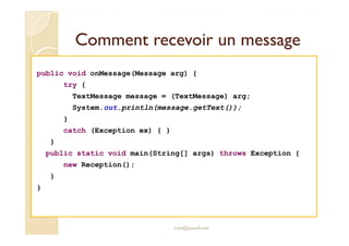 Comment rreecceevvooiirr uunn mmeessssaaggee 
public void onMessage(Message arg) { 
try { 
TextMessage message = (TextMessage) arg; 
System.out.println(message.getText()); 
} 
catch (Exception ex) { } 
} 
public static void main(String[] args) throws Exception { 
new Reception(); 
} 
} 
med@youssfi.net 
 
