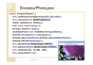 EEnnvvooyyeeuurrPPhhoottoo..jjaavvaa 
public EnvoyeurPhoto() { 
this.setDefaultCloseOperation(EXIT_ON_CLOSE); 
this.setLayout(new BorderLayout()); 
JPanel jPanelN=new JPanel(); 
File f=new File(photos); 
String[] photos=f.list(); 
jjCCoommbbooBBooxxPPhhoottooss==nneeww JJCCoommbbooBBooxxSSttrriinngg((pphhoottooss));; 
jPanelN.setLayout(new FlowLayout()); 
jPanelN.add(jLabelPhoto);jPanelN.add(jComboBoxPhotos); 
jPanelN.add(jButtonEnvoyer); 
this.add(jPanelN,BorderLayout.NORTH); 
this.add(panelPhoto,BorderLayout.CENTER); 
this.setBounds(10, 10,400, 300); 
this.setVisible(true); 
med@youssfi.net 
 