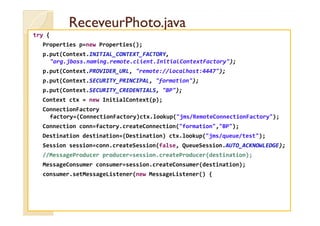 RReecceevveeuurrPPhhoottoo..jjaavvaa 
try { 
Properties p=new Properties(); 
p.put(Context.INITIAL_CONTEXT_FACTORY, 
org.jboss.naming.remote.client.InitialContextFactory); 
p.put(Context.PROVIDER_URL, remote://localhost:4447); 
p.put(Context.SECURITY_PRINCIPAL, formation); 
p.put(Context.SECURITY_CREDENTIALS, BP); 
Context ctx = new InitialContext(p); 
ConnectionFactory 
factory=(ConnectionFactory)ctx.lookup(jms/RemoteConnectionFactory); 
Connection conn=factory.createConnection(formation,BP); 
Destination destination=(Destination) ctx.lookup(jms/queue/test); 
Session session=conn.createSession(false, QueueSession.AUTO_ACKNOWLEDGE); 
//MessageProducer producer=session.createProducer(destination); 
MessageConsumer consumer=session.createConsumer(destination); 
consumer.setMessageListener(new MessageListener() { 
 