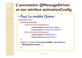 LL''aannnnoottaattiioonn @MMeessssaaggeeDDrriivveenn 
eett ssoonn aattttrriibbuutt aaccttiivvaattiioonnCCoonnffiigg 
 Pour Le modèle Queue : 
@MessageDriven( 
activationConfig={ 
@ActivationConfigProperty( 
propertyName=destinationType, 
propertyValue=javax.jms.Queue), 
@ActivationConfigProperty( 
propertyName=destination, 
propertyValue=queue/test) 
}) 
public class VisionneuseMDB implements 
MessageListener { 
} 
med@youssfi.net 
 