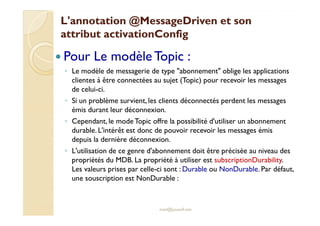 LL''aannnnoottaattiioonn @MMeessssaaggeeDDrriivveenn eett ssoonn 
aattttrriibbuutt aaccttiivvaattiioonnCCoonnffiigg 
 Pour Le modèle Topic : 
◦ Le modèle de messagerie de type abonnement oblige les applications 
clientes à être connectées au sujet (Topic) pour recevoir les messages 
de celui-ci. 
◦ Si un problème survient, les clients déconnectés perdent les messages 
éémmiiss dduurraanntt lleeuurr ddééccoonnnneexxiioonn.. 
◦ Cependant, le modeTopic offre la possibilité d'utiliser un abonnement 
durable. L'intérêt est donc de pouvoir recevoir les messages émis 
depuis la dernière déconnexion. 
◦ L'utilisation de ce genre d'abonnement doit être précisée au niveau des 
propriétés du MDB. La propriété à utiliser est subscriptionDurability. 
Les valeurs prises par celle-ci sont :Durable ou NonDurable. Par défaut, 
une souscription est NonDurable : 
med@youssfi.net 
 