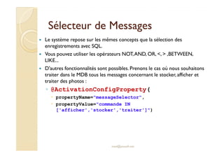 SSéélleecctteeuurr ddee MMeessssaaggeess 
 Le système repose sur les mêmes concepts que la sélection des 
enregistrements avec SQL. 
 Vous pouvez utiliser les opérateurs NOT, AND, OR, ,  ,BETWEEN, 
LIKE... 
 D'autres fonctionnalités sont possibles. Prenons le cas où nous souhaitons 
traiter dans le MDB tous les messages concernant le stocker, afficher et 
ttrraaiitteerr ddeess pphhoottooss :: 
◦ @ActivationConfigProperty( 
 propertyName=messageSelector, 
 propertyValue=commande IN 
['afficher','stocker','traiter']) 
med@youssfi.net 
 