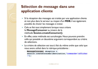 Sélection de mmeessssaaggee ddaannss uunnee 
aapppplliiccaattiioonn cclliieennttee 
 Si la réception des messages est traitée par une application cliente 
et non plus dans le serveur au moyen d'un MDB, il est également 
possible de choisir les messages à traiter. 
 Cela se fait tout simplement lorsque nous créons 
le MessageConsumer au travers de la 
méthode Session.createConsumer(). 
 En effet, cette méthode est surcahargée. Nous pouvons prendre 
celle qui possède un deuxième argument correspondant au critère 
de sélections. 
 Le critère de sélection est tout à fait du même ordre que celui que 
nous avons utilisé dans la rubrique précédente : 
◦ MessageConsumer réception = 
session.createConsumer(destination,commande='afficher 
'); 
med@youssfi.net 
 