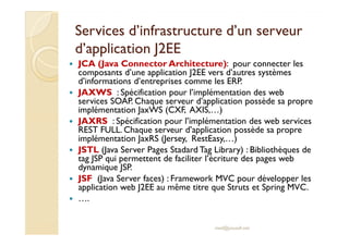 Services d’infrastructure dd’’uunn sseerrvveeuurr 
dd’’aapppplliiccaattiioonn JJ22EEEE 
 JCA (Java ConnectorArchitecture): pour connecter les 
composants d’une application J2EE vers d’autres systèmes 
d’informations d’entreprises comme les ERP. 
 JAXWS : Spécification pour l’implémentation des web 
services SOAP. Chaque serveur d’application possède sa propre 
implémentation JaxWS (CXF, AXIS,…) 
 JJAAXXRRSS :: SSppéécciiffiiccaattiioonn ppoouurr ll’’iimmpplléémmeennttaattiioonn ddeess wweebb sseerrvviicceess 
REST FULL. Chaque serveur d’application possède sa propre 
implémentation JaxRS (Jersey, RestEasy,…) 
 JSTL (Java Server Pages Stadard Tag Library) : Bibliothèques de 
tag JSP qui permettent de faciliter l’écriture des pages web 
dynamique JSP. 
 JSF (Java Server faces) : Framework MVC pour développer les 
application web J2EE au même titre que Struts et Spring MVC. 
 …. 
med@youssfi.net 
 