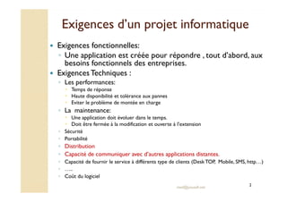 Exigences d’un pprroojjeett iinnffoorrmmaattiiqquuee 
 Exigences fonctionnelles: 
◦ Une application est créée pour répondre , tout d’abord, aux 
besoins fonctionnels des entreprises. 
 Exigences Techniques : 
◦ Les performances: 
 Temps de réponse 
 Haute disponibilité et tolérance aux pannes 
 Eviter le problème de montée en charge 
med@youssfi.net 
◦ La maintenance: 
 Une application doit évoluer dans le temps. 
 Doit être fermée à la modification et ouverte à l’extension 
◦ Sécurité 
◦ Portabilité 
◦ Distribution 
◦ Capacité de communiquer avec d’autres applications distantes. 
◦ Capacité de fournir le service à différents type de clients (Desk TOP, Mobile, SMS, http…) 
◦ ….. 
◦ Coût du logiciel 
2 
 