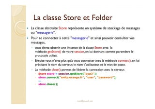 La classe SSttoorree eett FFoollddeerr 
 La classe abstraite Store représente un système de stockage de messages 
ou messagerie. 
 Pour se connecter à cette messagerie et ainsi pouvoir consulter vos 
messages, 
◦ vous devez obtenir une instance de la classe Store avec la 
méthode getStore() de votre session, en lui donnant comme paramètre le 
pprroottooccoollee uuttiilliisséé.. 
◦ Ensuite vous n'avez plus qu'a vous connecter avec la méthode connect(), en lui 
précisant le nom du serveur, le nom d'utilisateur et le mot de passe. 
◦ La méthode close() permet de libérer la connexion avec le serveur. 
 Store store = session.getStore(pop3); 
 store.connect(smtp.orange.fr, user, password); 
... 
 store.close(); 
med@youssfi.net 
 