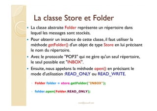 La classe SSttoorree eett FFoollddeerr 
 La classe abstraite Folder représente un répertoire dans 
lequel les messages sont stockés. 
 Pour obtenir un instance de cette classe, il faut utiliser la 
méthode getFolder() d'un objet de type Store en lui précisant 
le nom du répertoire. 
 AAvveecc llee pprroottooccoollee PPOOPP33 qquuii nnee ggèèrree qquu''uunn sseeuull rrééppeerrttooiirree,, 
le seul possible est INBOX. 
 Ensuite, nous appelons la méthode open() en précisant le 
mode d'utilisation :READ_ONLY ou READ_WRITE. 
◦ Folder folder = store.getFolder(INBOX); 
◦ folder.open(Folder.READ_ONLY); 
med@youssfi.net 
 