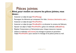 PPiièècceess jjooiinntteess 
 Ainsi, pour mettre en oeuvre les pièces jointes, vous 
devez : 
1. Instancier un objet de type MimeMessage. 
2. Renseigner les éléments qui composent l'en−tête : émetteur, destinataire, sujet ... 
3. Instancier un objet de type MimeMultiPart. 
4. Instancier un objet de type MimeBodyPart et alimenter le contenu de l'élément. 
55.. AAjjoouutteerr cceett oobbjjeett àà ll''oobbjjeett MMiimmeeMMuullttiiPPaarrtt ggrrââccee àà llaa mméétthhooddee aaddddBBooddyyPPaarrtt(()).. 
6. Répéter l'instanciation et l'alimentation pour chaque ressource à ajouter. 
7. Utiliser la méthode setContent() du message en passant en paramètre 
l'objet MimeMultiPart pour associer le message et les pièces jointes au mail. 
med@youssfi.net 
 