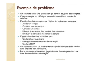 EExxeemmppllee ddee pprroobbllèèmmee 
 On souhaite créer une application qui permet de gérer des comptes. 
 Chaque compte est défini par son code, son solde et sa date de 
création 
 L’application doit permettre de réaliser les opérations suivantes: 
◦ Ajouter un compte 
◦ Consulter tous les comptes 
◦ Consulter un compte 
◦ EEffffeeccttuueerr llee vveerrsseemmeenntt dd’’uunn mmoonnttaanntt ddaannss uunn ccoommppttee 
◦ Effectuer le retrait d’un montant d’un compte 
 L’application doit être accessible par : 
◦ Un client lourd java distant 
◦ Une application web basée sur Servlet et JSP 
◦ Un client SOAP 
 On supposera, dans un premier temps, que les comptes sont stockés 
dans une liste non persistante. 
 Par la suite nous aborderons la persistance des comptes dans une 
base de données en utilisant JPA. 
med@youssfi.net 
 