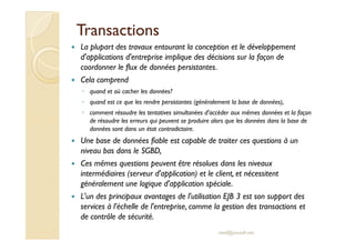 TTrraannssaaccttiioonnss 
 La plupart des travaux entourant la conception et le développement 
d'applications d'entreprise implique des décisions sur la façon de 
coordonner le flux de données persistantes. 
 Cela comprend 
◦ quand et où cacher les données? 
◦ quand est ce que les rendre persistantes (généralement la base de données), 
◦ comment résoudre les tentatives simultanées d'accéder aux mêmes données et la façon 
de résoudre les erreurs qui peuvent se produire alors que les données dans la base de 
ddoonnnnééeess ssoonntt ddaannss uunn ééttaatt ccoonnttrraaddiiccttooiirree.. 
 Une base de données fiable est capable de traiter ces questions à un 
niveau bas dans le SGBD, 
 Ces mêmes questions peuvent être résolues dans les niveaux 
intermédiaires (serveur d'application) et le client, et nécessitent 
généralement une logique d'application spéciale. 
 L'un des principaux avantages de l'utilisation EJB 3 est son support des 
services à l’échelle de l'entreprise, comme la gestion des transactions et 
de contrôle de sécurité. 
med@youssfi.net 
 