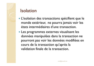 IIssoollaattiioonn 
 L’isolation des transactions spécifient que le 
monde extérieur, ne pourra jamais voir les 
états intermédiaires d’une transaction. 
 LLeess pprrooggrraammmmeess eexxtteerrnneess vviissuuaalliissaanntt lleess 
données manipulées dans la transaction ne 
pourront pas voir les données modifiées en 
cours de la transaction qu’après la 
validation finale de la transaction. 
med@youssfi.net 
 