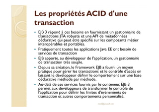Les propriétés AACCIIDD dd''uunnee 
ttrraannssaaccttiioonn 
 EJB 3 répond à ces besoins en fournissant un gestionnaire de 
transactions JTA robuste et une API de métadonnées 
déclarative qui peut être spécifié sur les composants métier 
interopérables et portables. 
 Pratiquement toutes les applications Java EE ont besoin de 
services de transaction 
 EEJJBB aappppoorrttee,, aauu ddéévveellooppppeeuurr ddee ll''aapppplliiccaattiioonn,, uunn ggeessttiioonnnnaaiirree 
de transaction très souple. 
 Depuis sa création, le Framework EJB a fourni un moyen 
pratique pour gérer les transactions et le contrôle d'accès en 
laissant le développeur définir le comportement sur une base 
déclarative méthode par méthode. 
 Au-delà de ces services fournis par le conteneur, EJB 3 
permet aux développeurs de transformer le contrôle de 
l'application pour définir les limites d'événements de 
transaction et autres comportements personnalisé. 
med@youssfi.net 
 