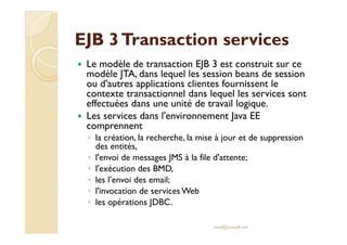 EJB 3 TTrraannssaaccttiioonn sseerrvviicceess 
 Le modèle de transaction EJB 3 est construit sur ce 
modèle JTA, dans lequel les session beans de session 
ou d'autres applications clientes fournissent le 
contexte transactionnel dans lequel les services sont 
effectuées dans une unité de travail logique. 
 Les services dans l'environnement Java EE 
ccoommpprreennnneenntt 
◦ la création, la recherche, la mise à jour et de suppression 
des entités, 
◦ l'envoi de messages JMS à la file d'attente; 
◦ l'exécution des BMD, 
◦ les l’envoi des email; 
◦ l'invocation de services Web 
◦ les opérations JDBC. 
med@youssfi.net 
 