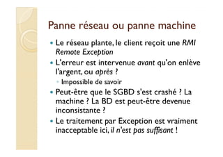 PPaannnnee rréésseeaauu oouu ppaannnnee mmaacchhiinnee 
 Le réseau plante, le client reçoit une RMI 
Remote Exception 
 L'erreur est intervenue avant qu'on enlève 
l'argent, ou après ? 
◦ IImmppoossssiibbllee ddee ssaavvooiirr 
 Peut-être que le SGBD s'est crashé ? La 
machine ? La BD est peut-être devenue 
inconsistante ? 
 Le traitement par Exception est vraiment 
inacceptable ici, il n'est pas suffisant ! 
 