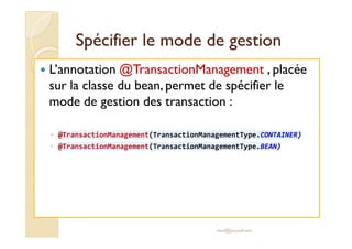 Spécifier llee mmooddee ddee ggeessttiioonn 
 L’annotation @TransactionManagement , placée 
sur la classe du bean, permet de spécifier le 
mode de gestion des transaction : 
◦ @TransactionManagement(TransactionManagementType.CONTAINER) 
◦ @TransactionManagement(TransactionManagementType.BEAN) 
med@youssfi.net 
 