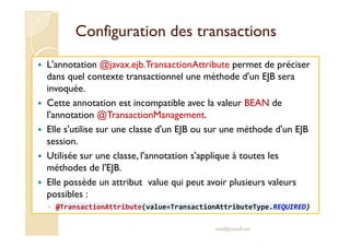 Configuration ddeess ttrraannssaaccttiioonnss 
 L'annotation @javax.ejb.TransactionAttribute permet de préciser 
dans quel contexte transactionnel une méthode d'un EJB sera 
invoquée. 
 Cette annotation est incompatible avec la valeur BEAN de 
l'annotation @TransactionManagement. 
 EEllllee ss''uuttiilliissee ssuurr uunnee ccllaassssee dd''uunn EEJJBB oouu ssuurr uunnee mméétthhooddee dd''uunn EEJJBB 
session. 
 Utilisée sur une classe, l'annotation s'applique à toutes les 
méthodes de l'EJB. 
 Elle possède un attribut value qui peut avoir plusieurs valeurs 
possibles : 
◦ @TransactionAttribute(value=TransactionAttributeType.REQUIRED) 
med@youssfi.net 
 