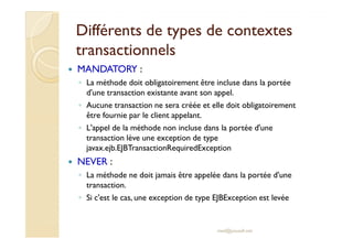 Différents de ttyyppeess ddee ccoonntteexxtteess 
ttrraannssaaccttiioonnnneellss 
 MANDATORY : 
◦ La méthode doit obligatoirement être incluse dans la portée 
d'une transaction existante avant son appel. 
◦ Aucune transaction ne sera créée et elle doit obligatoirement 
être fournie par le client appelant. 
◦ LL''aappppeell ddee llaa mméétthhooddee nnoonn iinncclluussee ddaannss llaa ppoorrttééee dd''uunnee 
transaction lève une exception de type 
javax.ejb.EJBTransactionRequiredException 
 NEVER : 
◦ La méthode ne doit jamais être appelée dans la portée d'une 
transaction. 
◦ Si c'est le cas, une exception de type EJBException est levée 
med@youssfi.net 
 