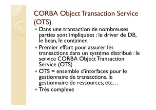 CORBA Object Transaction SSeerrvviiccee 
((OOTTSS)) 
 Dans une transaction de nombreuses 
parties sont impliquées : le driver de DB, 
le bean, le container, 
 Premier effort pour assurer les 
ttrraannssaaccttiioonnss ddaannss uunn ssyyssttèèmmee ddiissttrriibbuuéé :: llee 
service CORBA Object Transaction 
Service (OTS) 
 OTS = ensemble d'interfaces pour le 
gestionnaire de transactions, le 
gestionnaire de ressources, etc… 
 Très complexe 
 
