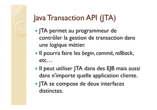 Java TTrraannssaaccttiioonn AAPPII ((JJTTAA)) 
 JTA permet au programmeur de 
contrôler la gestion de transaction dans 
une logique métier. 
 IIll ppoouurrrraa ffaaiirree lleess bbeeggiinn,, ccoommmmiitt,, rroollllbbaacckk,, 
etc… 
 Il peut utiliser JTA dans des EJB mais aussi 
dans n'importe quelle application cliente. 
 JTA se compose de deux interfaces 
distinctes. 
 