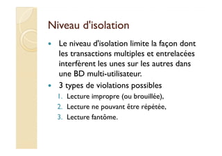 NNiivveeaauu dd''iissoollaattiioonn 
 Le niveau d'isolation limite la façon dont 
les transactions multiples et entrelacées 
interfèrent les unes sur les autres dans 
uunnee BBDD mmuullttii--uuttiilliissaatteeuurr.. 
 3 types de violations possibles 
1. Lecture impropre (ou brouillée), 
2. Lecture ne pouvant être répétée, 
3. Lecture fantôme. 
 