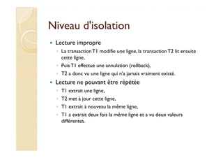 NNiivveeaauu dd''iissoollaattiioonn 
 Lecture impropre 
◦ La transaction T1 modifie une ligne, la transaction T2 lit ensuite 
cette ligne, 
◦ Puis T1 effectue une annulation (rollback), 
◦ T2 a donc vu une ligne qui n'a jamais vraiment existé. 
 LLeeccttuurree nnee ppoouuvvaanntt êêttrree rrééppééttééee 
◦ T1 extrait une ligne, 
◦ T2 met à jour cette ligne, 
◦ T1 extrait à nouveau la même ligne, 
◦ T1 a extrait deux fois la même ligne et a vu deux valeurs 
différentes. 
 