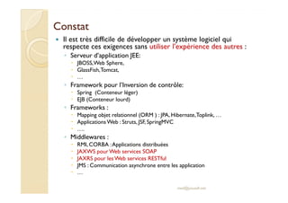 CCoonnssttaatt 
 Il est très difficile de développer un système logiciel qui 
respecte ces exigences sans utiliser l’expérience des autres : 
◦ Serveur d’application JEE: 
 JBOSS, Web Sphere, 
 GlassFish, Tomcat, 
 … 
◦ Framework pour l’Inversion de contrôle: 
 Spring (Conteneur léger) 
 EEJJBB ((CCoonntteenneeuurr lloouurrdd)) 
◦ Frameworks : 
 Mapping objet relationnel (ORM ) : JPA, Hibernate, Toplink, … 
 Applications Web : Struts, JSF, SpringMVC 
 …. 
◦ Middlewares : 
 RMI, CORBA : Applications distribuées 
 JAXWS pour Web services SOAP 
 JAXRS pour les Web services RESTful 
 JMS : Communication asynchrone entre les application 
 … 
med@youssfi.net 
 