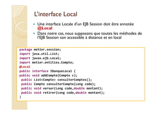 LL’’iinntteerrffaaccee LLooccaall 
 Une interface Locale d’un EJB Session doit être annotée 
@Local 
 Dans notre cas, nous supposons que toutes les méthodes de 
l’EJB Session son accessible à distance et en local 
package metier.session; 
import java.util.List; 
import javax.ejb.Local; 
import metier.entities.Compte; 
@Local 
public interface IBanqueLocal { 
public void addCompte(Compte c); 
public ListCompte consulterComptes(); 
public Compte consulterCompte(Long code); 
public void verser(Long code,double montant); 
public void retirer(Long code,double montant); 
} 
 