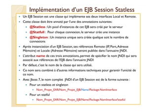 Implémentation dd’’uunn EEJJBB SSeessssiioonn SSttaattlleessss 
 Un EJB Session est une classe qui implémente ses deux interfaces Local et Remote. 
 Cette classe doit être annoté par l’une des annotations suivantes: 
 @Statless : Un pool d’instances de cet EJB sera créé par le serveur 
 @Statfull : Pour chaque connexion, le serveur crée une instance 
 @Singleton : Un instance unique sera créée quelque soit le nombre de 
connexions 
 Après instanciation d’un EJB Session, ses références Remote (IP, Port, Adresse 
Mémoire) et Locale (Adresse Mémoire) seront publiée dans l’annuaire JNDI. 
 LL’’aattttrriibbuutt nnaammee ddee cceess ttrrooiiss aannnnoottaattiioonnss,, ppeerrmmeett ddee ssppéécciiffiieerr llee nnoomm JJNNDDII qquuii sseerraa 
associé aux références de l’EJB dans l’annuaire JNDI 
 Par défaut, c’est le nom de la classe qui sera utilisé. 
 Ce nom sera combiné à d’autres informations techniques pour garantir l’unicité de 
ce nom. 
 Avec Jboss 7, le nom complet JNDI d’un EJB Session est de la forme suivante : 
 Pour un statless et singleton 
 Nom_Projet_EAR/Nom_Projet_EJB/Name!Package.NomInterface 
 Pour un statful 
 Nom_Projet_EAR/Nom_Projet_EJB/Name!Package.NomInterface?statful 
 