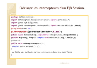 Déclarer les intercepteurs dd’’uunn EEJJBB SSeessssiioonn.. 
package metier.session; 
import interceptors.BanqueInterceptor; import java.util.*; 
import javax.ejb.Singleton; 
import javax.interceptor.Interceptors; import metier.entities.Compte; 
@Singleton(name=BP2) 
@Interceptors({BanqueInterceptor.class}) 
ppuubblliicc ccllaassss BBaannqquueeEEjjbbIImmppll iimmpplleemmeennttss IIBBaannqquueeLLooccaall,,IIBBaannqquueeRReemmoottee {{ 
private MapLong, Compte comptes=new HashtableLong, Compte(); 
@Override 
public void addCompte(Compte c) { 
comptes.put(c.getCode(), c); 
} 
// Suite des méthodes métiers déclarées dans les interfaces 
} 
med@youssfi.net 
 