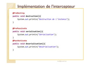 Implémentation ddee ll’’iinntteerrcceepptteeuurr 
@PreDestroy 
public void destruction(){ 
System.out.println(Destruction de l'instance); 
} 
@PrePassivate 
public void serialisation(){ 
System.out.println(Sérialisation); 
} 
@PostActivate 
public void deserialisation(){ 
System.out.println(Désérialisation); 
} 
med@youssfi.net 
 