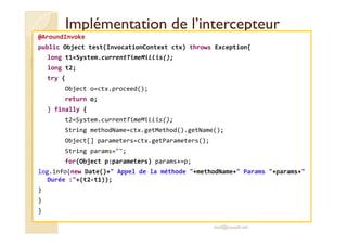 Implémentation ddee ll’’iinntteerrcceepptteeuurr 
@AroundInvoke 
public Object test(InvocationContext ctx) throws Exception{ 
long t1=System.currentTimeMillis(); 
long t2; 
try { 
Object o=ctx.proceed(); 
return o; 
} finally { 
tt22==SSyysstteemm..ccuurrrreennttTTiimmeeMMiilllliiss(());; 
String methodName=ctx.getMethod().getName(); 
Object[] parameters=ctx.getParameters(); 
String params=; 
for(Object p:parameters) params+=p; 
log.info(new Date()+ Appel de la méthode +methodName+ Params +params+ 
Durée :+(t2-t1)); 
} 
} 
} 
med@youssfi.net 
 
